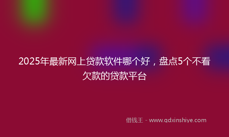 2025年最新网上贷款软件哪个好，盘点5个不看欠款的贷款平台