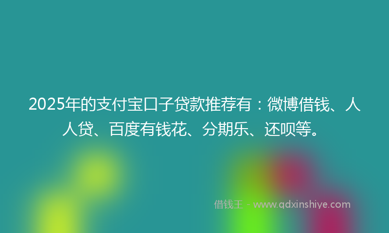 2025年的支付宝口子贷款推荐有：微博借钱、人人贷、百度有钱花、分期乐、还呗等。