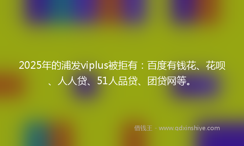 2025年的浦发viplus被拒有：百度有钱花、花呗、人人贷、51人品贷、团贷网等。