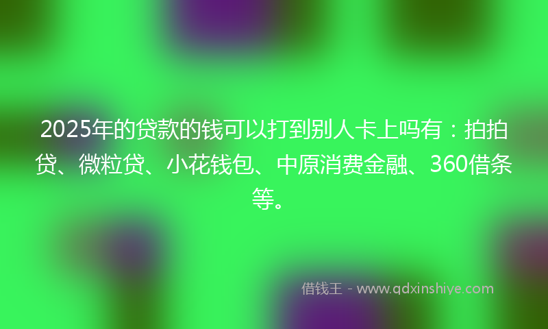 2025年的贷款的钱可以打到别人卡上吗有：拍拍贷、微粒贷、小花钱包、中原消费金融、360借条等。