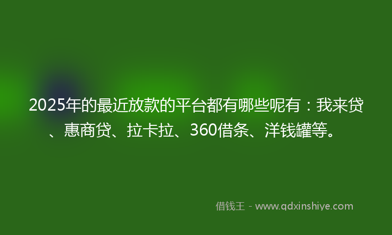 2025年的最近放款的平台都有哪些呢有：我来贷、惠商贷、拉卡拉、360借条、洋钱罐等。