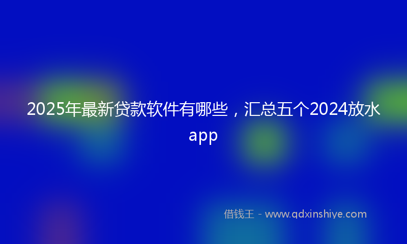 2025年最新贷款软件有哪些，汇总五个2024放水app