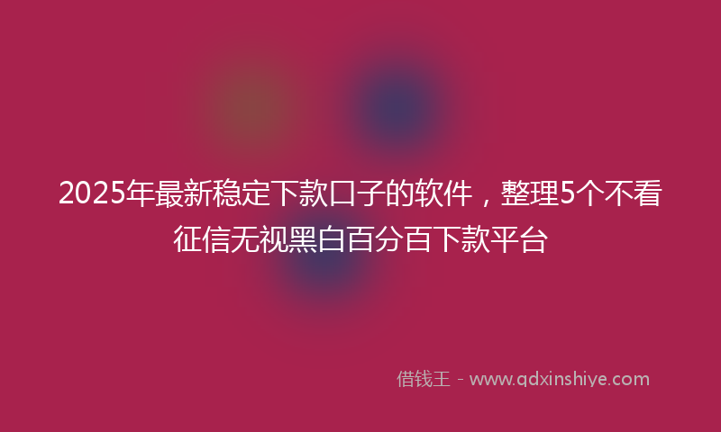 2025年最新稳定下款口子的软件，整理5个不看征信无视黑白百分百下款平台