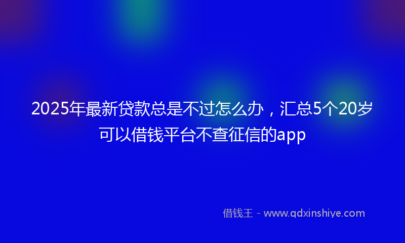2025年最新贷款总是不过怎么办，汇总5个20岁可以借钱平台不查征信的app