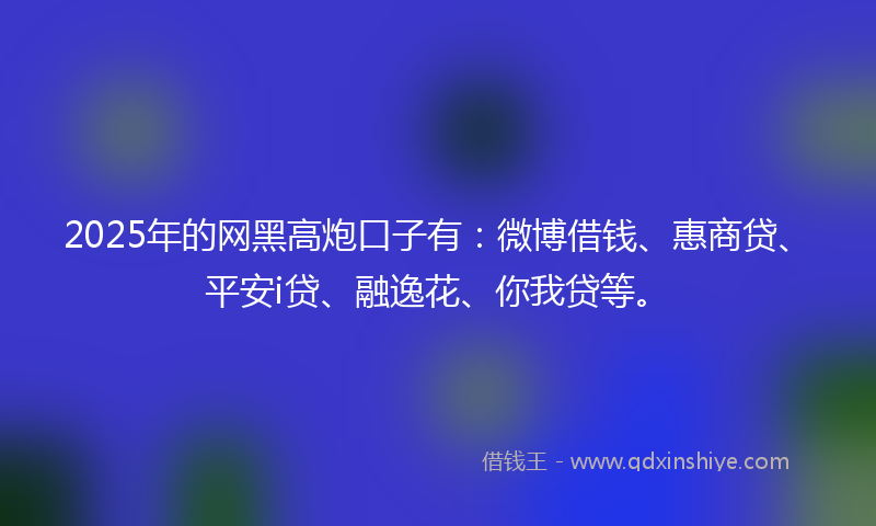 2025年的网黑高炮口子有：微博借钱、惠商贷、平安i贷、融逸花、你我贷等。