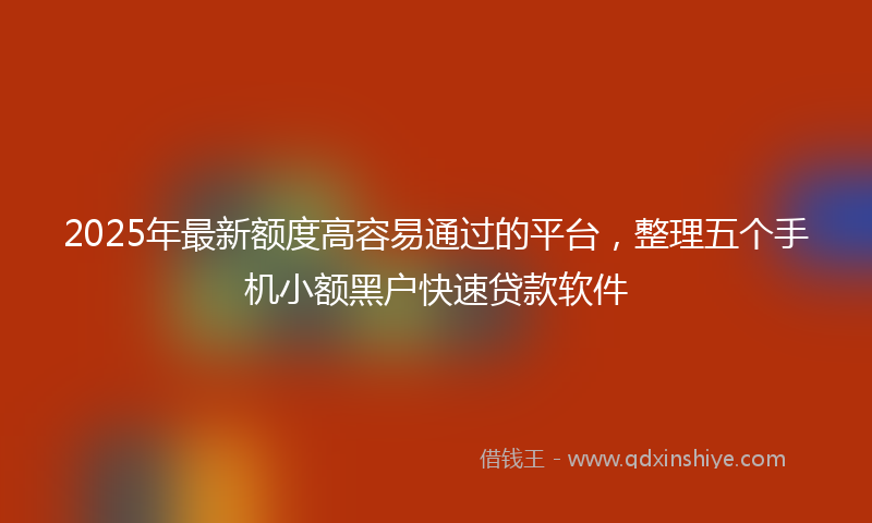 2025年最新额度高容易通过的平台，整理五个手机小额黑户快速贷款软件