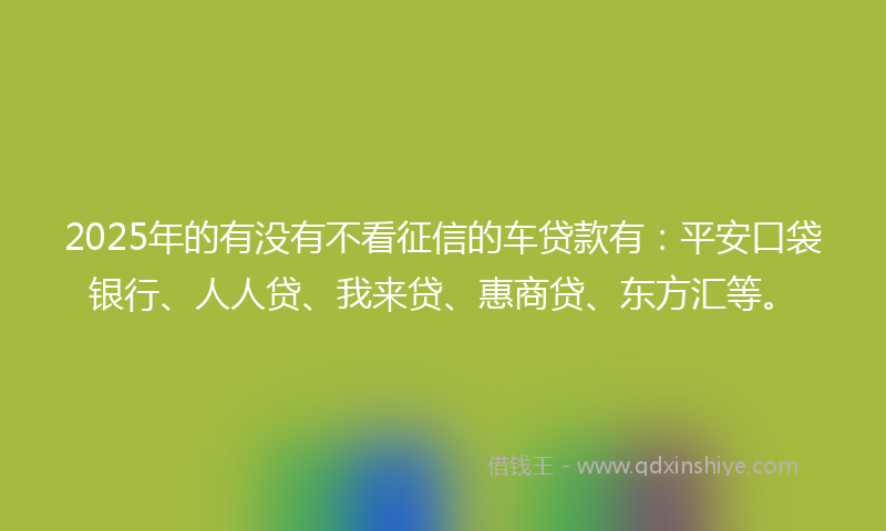 2025年的有没有不看征信的车贷款有：平安口袋银行、人人贷、我来贷、惠商贷、东方汇等。