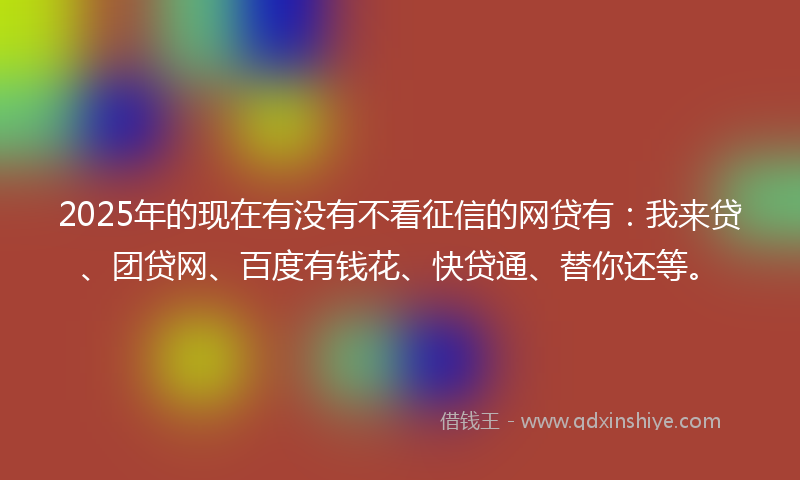 2025年的现在有没有不看征信的网贷有：我来贷、团贷网、百度有钱花、快贷通、替你还等。