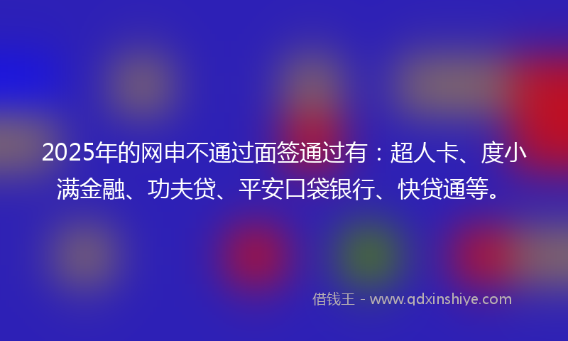 2025年的网申不通过面签通过有：超人卡、度小满金融、功夫贷、平安口袋银行、快贷通等。