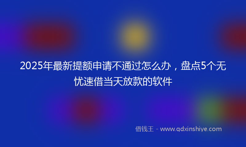 2025年最新提额申请不通过怎么办，盘点5个无忧速借当天放款的软件