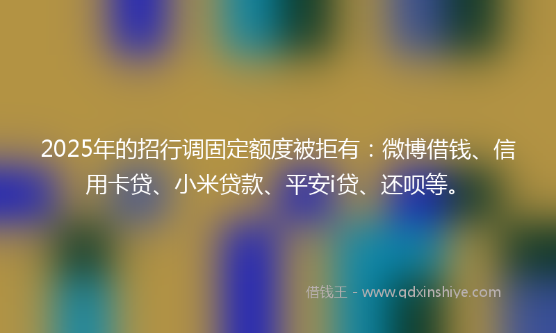 2025年的招行调固定额度被拒有：微博借钱、信用卡贷、小米贷款、平安i贷、还呗等。