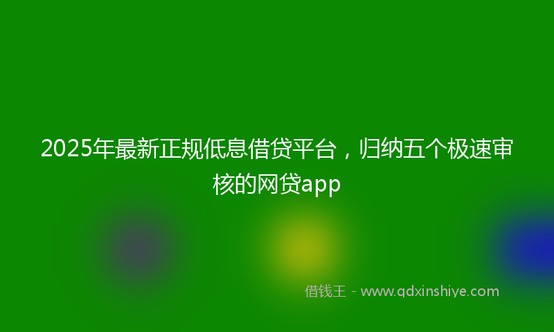 2025年最新正规低息借贷平台，归纳五个极速审核的网贷app