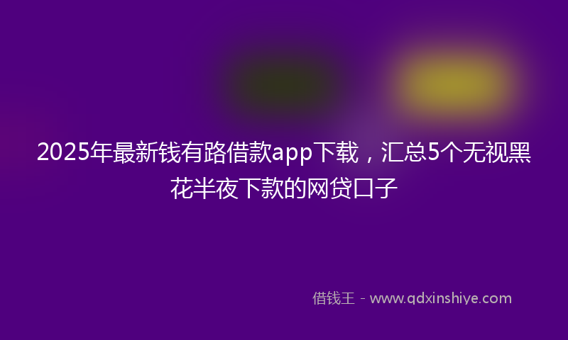 2025年最新钱有路借款app下载，汇总5个无视黑花半夜下款的网贷口子