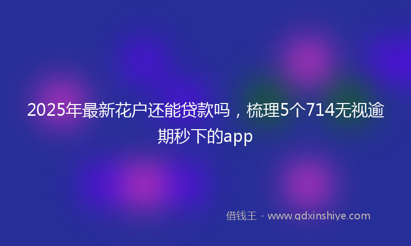 2025年最新花户还能贷款吗，梳理5个714无视逾期秒下的app