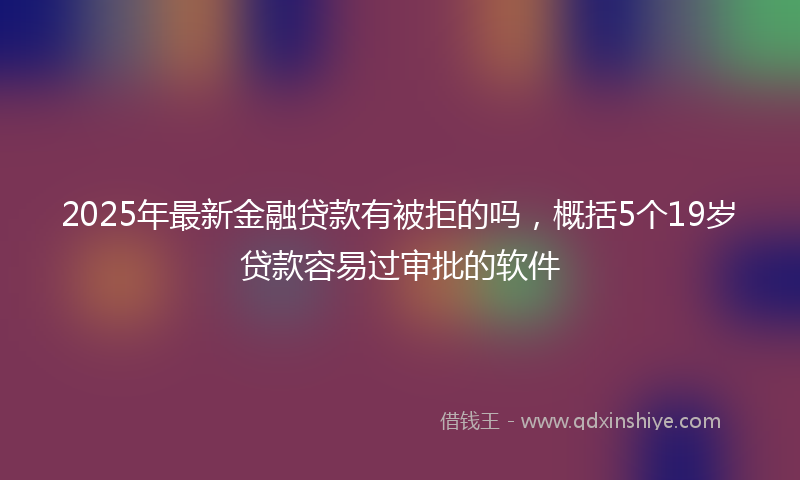 2025年最新金融贷款有被拒的吗，概括5个19岁贷款容易过审批的软件