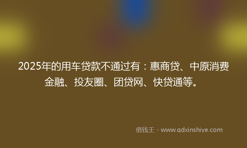 2025年的用车贷款不通过有：惠商贷、中原消费金融、投友圈、团贷网、快贷通等。