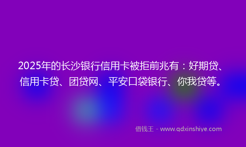 2025年的长沙银行信用卡被拒前兆有：好期贷、信用卡贷、团贷网、平安口袋银行、你我贷等。