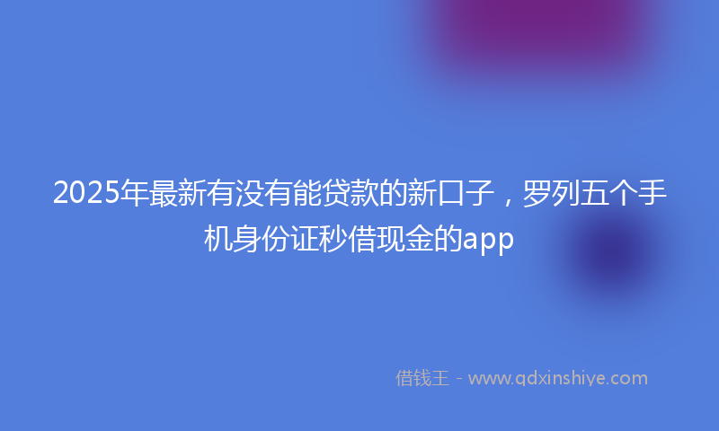 2025年最新有没有能贷款的新口子，罗列五个手机身份证秒借现金的app