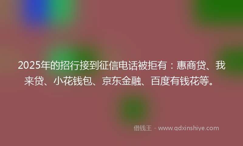 2025年的招行接到征信电话被拒有：惠商贷、我来贷、小花钱包、京东金融、百度有钱花等。