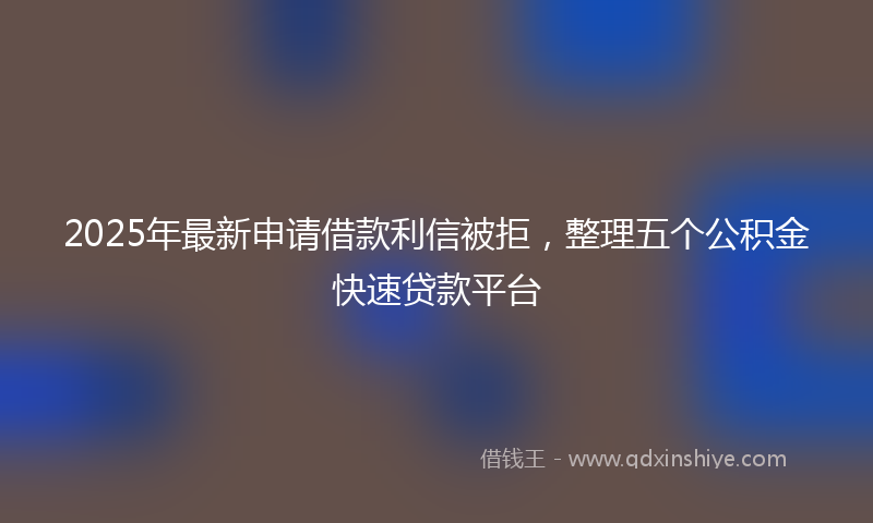 2025年最新申请借款利信被拒，整理五个公积金快速贷款平台