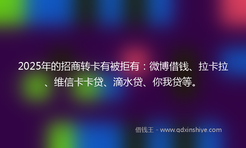 2025年的招商转卡有被拒有：微博借钱、拉卡拉、维信卡卡贷、滴水贷、你我贷等。