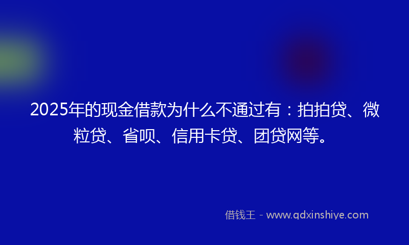 2025年的现金借款为什么不通过有：拍拍贷、微粒贷、省呗、信用卡贷、团贷网等。