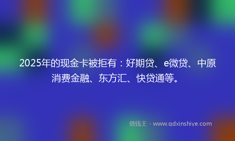 2025年的现金卡被拒有：好期贷、e微贷、中原消费金融、东方汇、快贷通等。