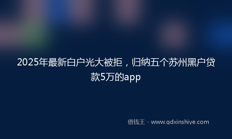2025年最新白户光大被拒，归纳五个苏州黑户贷款5万的app