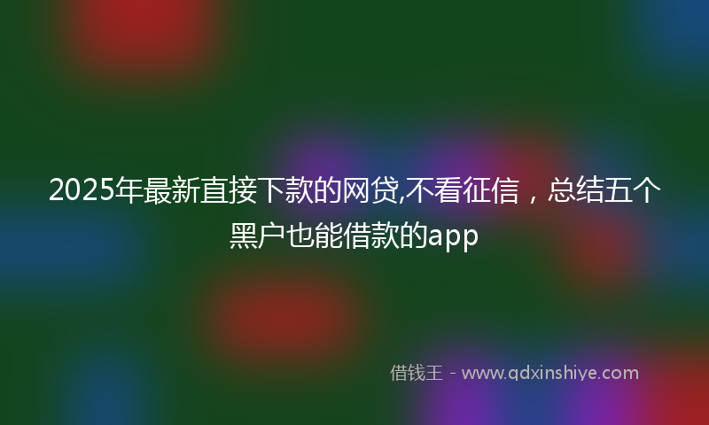 2025年最新直接下款的网贷,不看征信，总结五个黑户也能借款的app