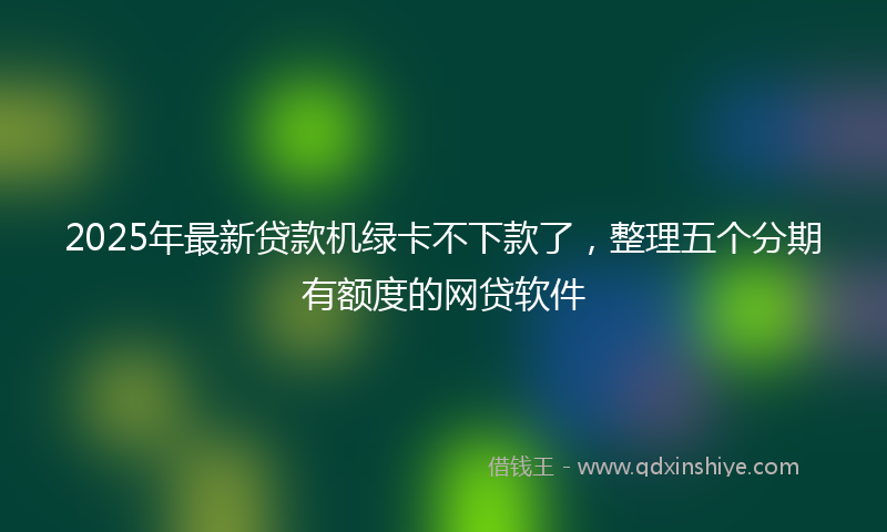 2025年最新贷款机绿卡不下款了，整理五个分期有额度的网贷软件