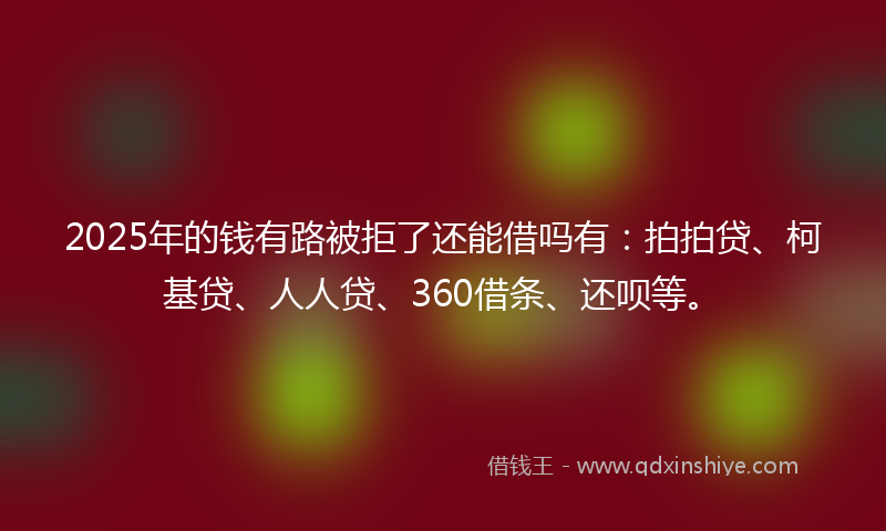 2025年的钱有路被拒了还能借吗有：拍拍贷、柯基贷、人人贷、360借条、还呗等。