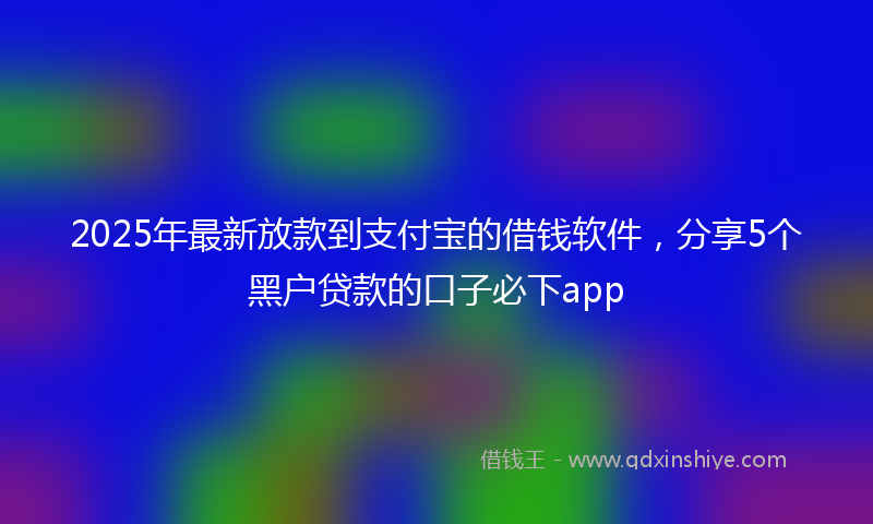 2025年最新放款到支付宝的借钱软件，分享5个黑户贷款的口子必下app