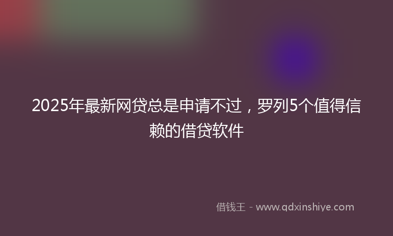 2025年最新网贷总是申请不过，罗列5个值得信赖的借贷软件