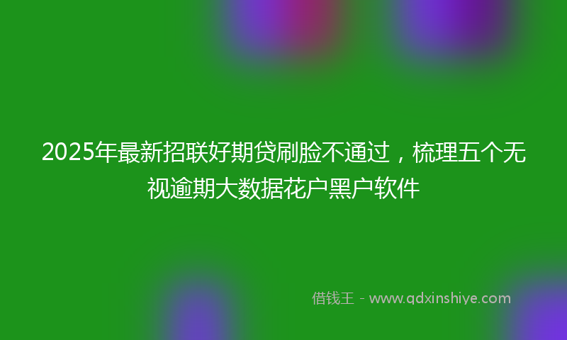 2025年最新招联好期贷刷脸不通过，梳理五个无视逾期大数据花户黑户软件