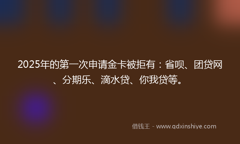 2025年的第一次申请金卡被拒有：省呗、团贷网、分期乐、滴水贷、你我贷等。