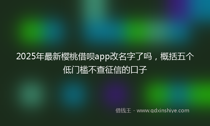 2025年最新樱桃借呗app改名字了吗，概括五个低门槛不查征信的口子