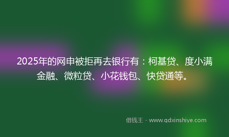 2025年的网申被拒再去银行有：柯基贷、度小满金融、微粒贷、小花钱包、快贷通等。