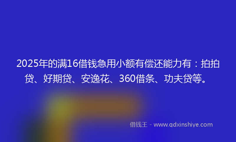 2025年的满16借钱急用小额有偿还能力有：拍拍贷、好期贷、安逸花、360借条、功夫贷等。