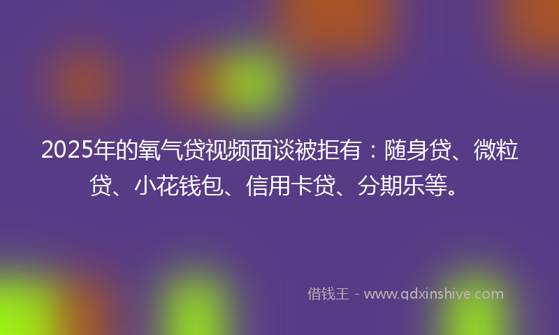 2025年的氧气贷视频面谈被拒有：随身贷、微粒贷、小花钱包、信用卡贷、分期乐等。