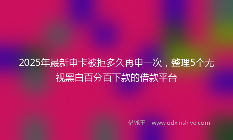 2025年最新申卡被拒多久再申一次，整理5个无视黑白百分百下款的借款平台