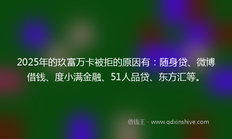 2025年的玖富万卡被拒的原因有：随身贷、微博借钱、度小满金融、51人品贷、东方汇等。