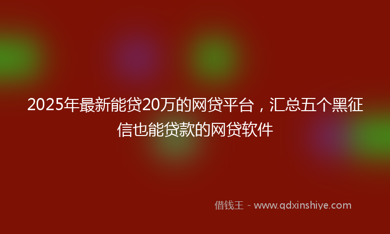 2025年最新能贷20万的网贷平台，汇总五个黑征信也能贷款的网贷软件
