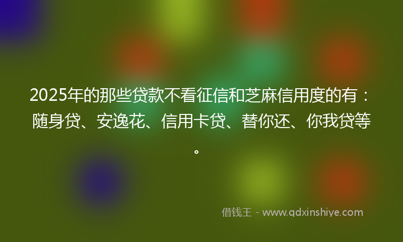 2025年的那些贷款不看征信和芝麻信用度的有：随身贷、安逸花、信用卡贷、替你还、你我贷等。