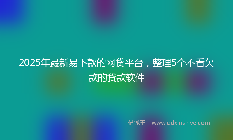 2025年最新易下款的网贷平台，整理5个不看欠款的贷款软件