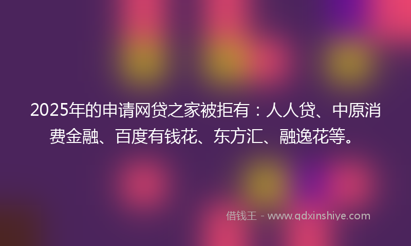 2025年的申请网贷之家被拒有：人人贷、中原消费金融、百度有钱花、东方汇、融逸花等。