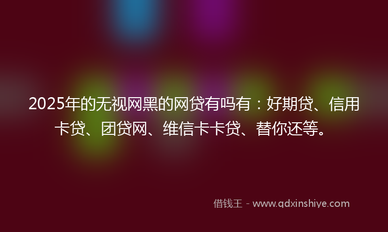 2025年的无视网黑的网贷有吗有：好期贷、信用卡贷、团贷网、维信卡卡贷、替你还等。