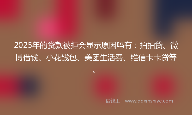 2025年的贷款被拒会显示原因吗有：拍拍贷、微博借钱、小花钱包、美团生活费、维信卡卡贷等。