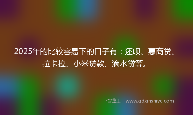 2025年的比较容易下的口子有：还呗、惠商贷、拉卡拉、小米贷款、滴水贷等。