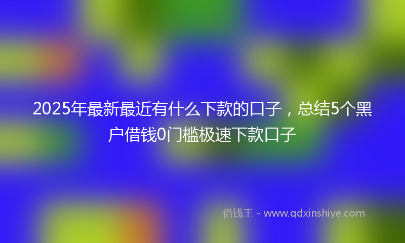 2025年最新最近有什么下款的口子，总结5个黑户借钱0门槛极速下款口子