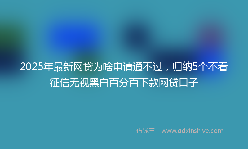 2025年最新网贷为啥申请通不过，归纳5个不看征信无视黑白百分百下款网贷口子